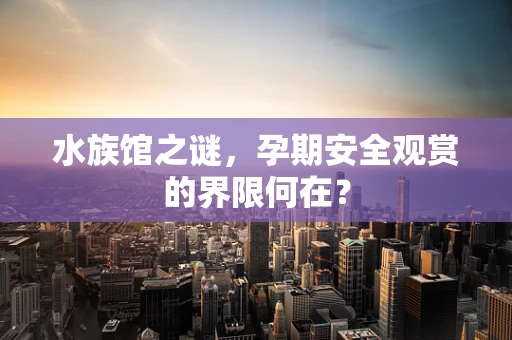水族馆之谜，孕期安全观赏的界限何在？