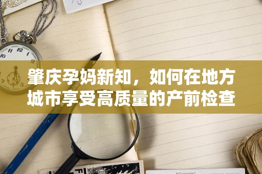 肇庆孕妈新知，如何在地方城市享受高质量的产前检查？