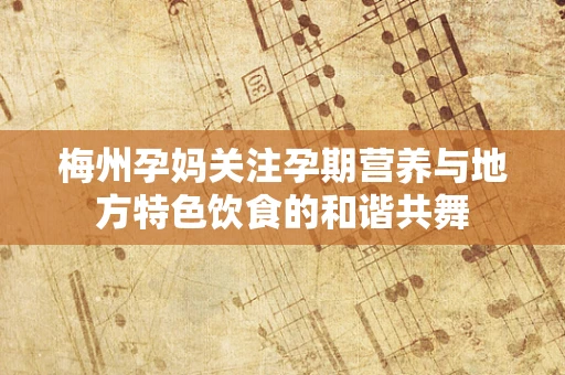 梅州孕妈关注孕期营养与地方特色饮食的和谐共舞