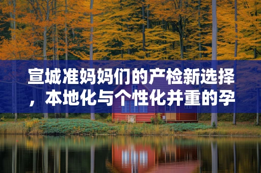 宣城准妈妈们的产检新选择，本地化与个性化并重的孕期关怀