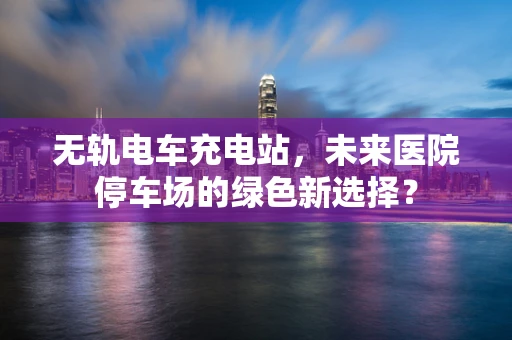 无轨电车充电站，未来医院停车场的绿色新选择？