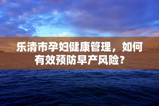 乐清市孕妇健康管理，如何有效预防早产风险？