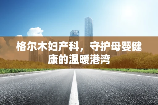 格尔木妇产科，守护母婴健康的温暖港湾