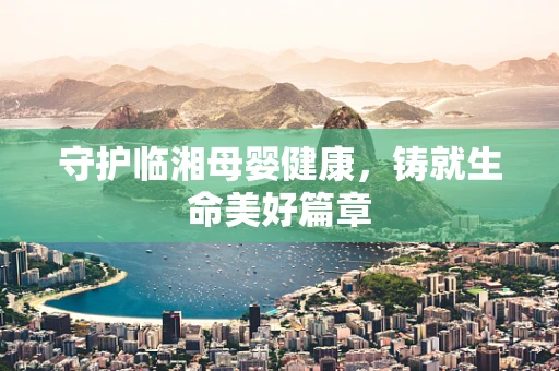 守护临湘母婴健康，铸就生命美好篇章