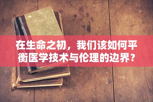 在生命之初，我们该如何平衡医学技术与伦理的边界？