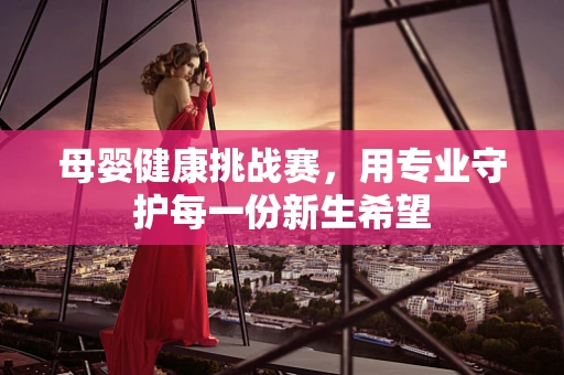 母婴健康挑战赛，用专业守护每一份新生希望