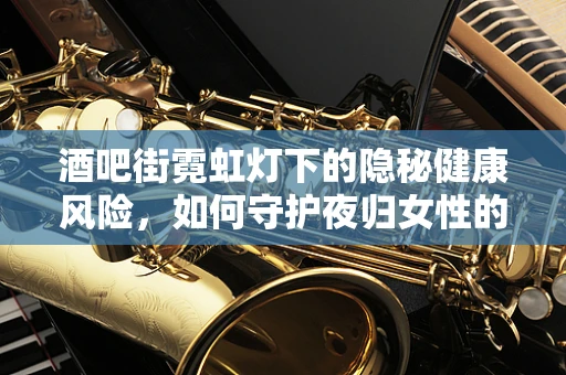 酒吧街霓虹灯下的隐秘健康风险，如何守护夜归女性的生殖健康？