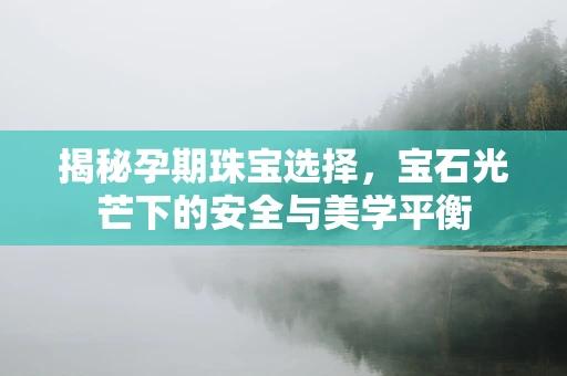 揭秘孕期珠宝选择，宝石光芒下的安全与美学平衡
