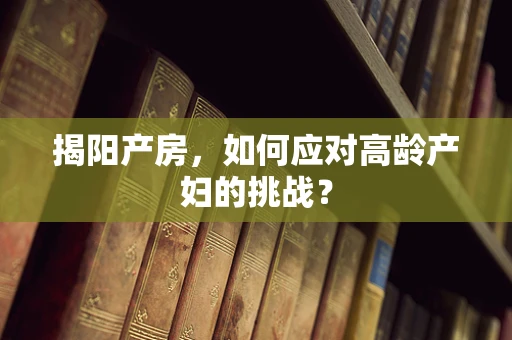揭阳产房，如何应对高龄产妇的挑战？