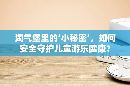 淘气堡里的‘小秘密’，如何安全守护儿童游乐健康？