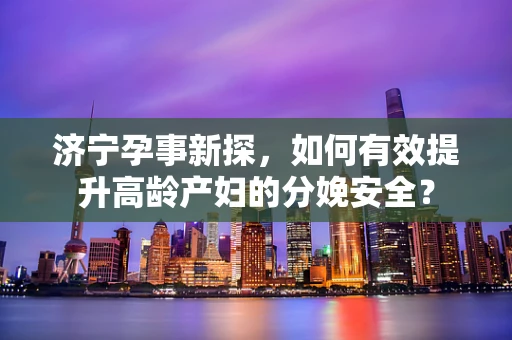 济宁孕事新探，如何有效提升高龄产妇的分娩安全？
