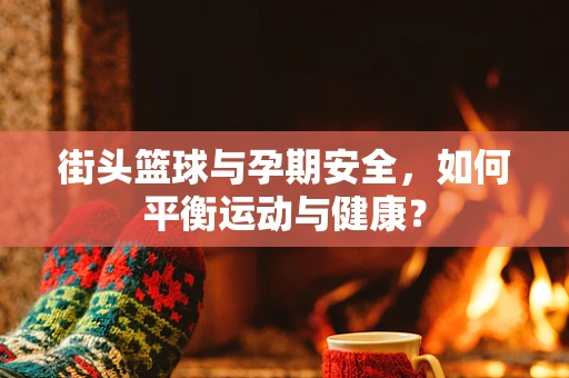 街头篮球与孕期安全，如何平衡运动与健康？