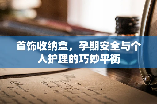 首饰收纳盒，孕期安全与个人护理的巧妙平衡