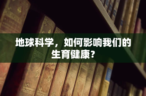 地球科学，如何影响我们的生育健康？