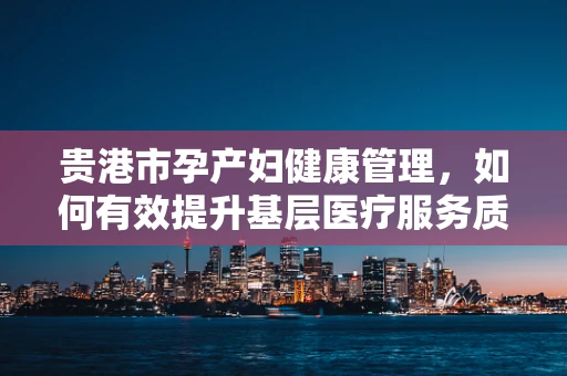 贵港市孕产妇健康管理，如何有效提升基层医疗服务质量？