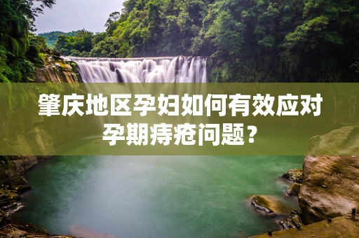 肇庆地区孕妇如何有效应对孕期痔疮问题？