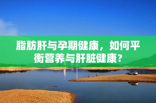 脂肪肝与孕期健康，如何平衡营养与肝脏健康？
