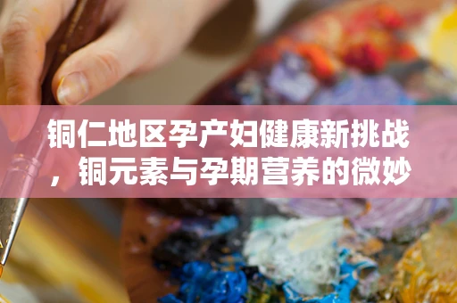 铜仁地区孕产妇健康新挑战，铜元素与孕期营养的微妙平衡