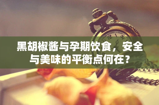 黑胡椒酱与孕期饮食，安全与美味的平衡点何在？