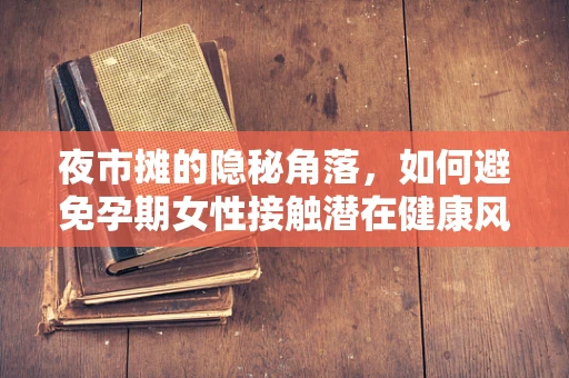 夜市摊的隐秘角落，如何避免孕期女性接触潜在健康风险？
