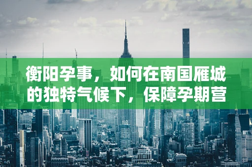 衡阳孕事，如何在南国雁城的独特气候下，保障孕期营养与健康？