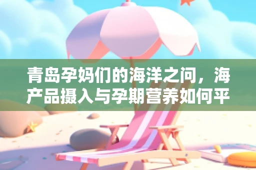 青岛孕妈们的海洋之问，海产品摄入与孕期营养如何平衡？