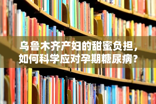 乌鲁木齐产妇的甜蜜负担，如何科学应对孕期糖尿病？