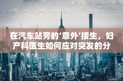 在汽车站旁的‘意外’接生，妇产科医生如何应对突发的分娩情况？