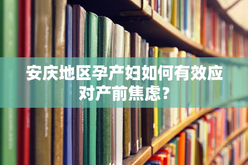 安庆地区孕产妇如何有效应对产前焦虑？