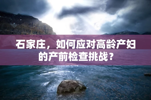 石家庄，如何应对高龄产妇的产前检查挑战？