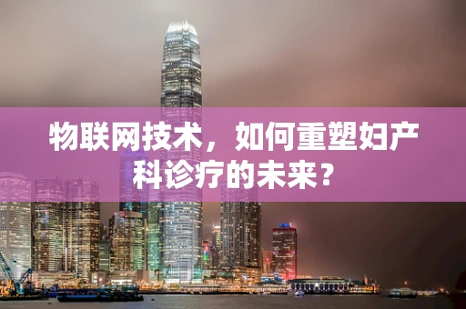 物联网技术，如何重塑妇产科诊疗的未来？