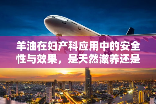 羊油在妇产科应用中的安全性与效果，是天然滋养还是潜在风险？