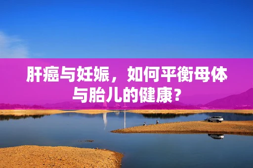肝癌与妊娠，如何平衡母体与胎儿的健康？