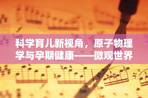 科学育儿新视角，原子物理学与孕期健康——微观世界如何影响宏观的母婴健康？
