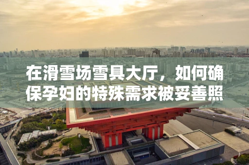 在滑雪场雪具大厅，如何确保孕妇的特殊需求被妥善照料？