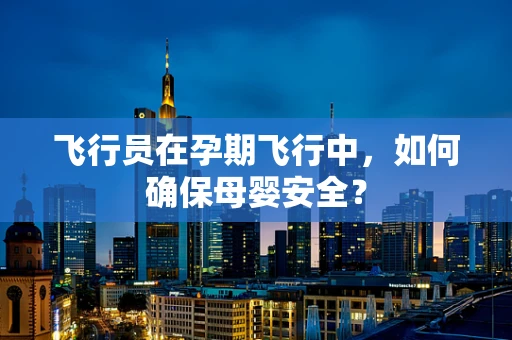 飞行员在孕期飞行中，如何确保母婴安全？