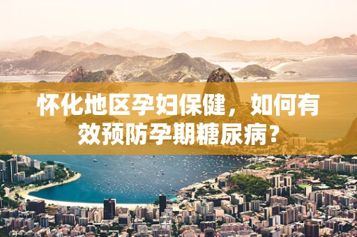 怀化地区孕妇保健，如何有效预防孕期糖尿病？