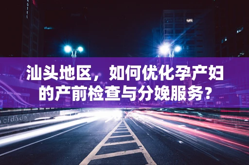汕头地区，如何优化孕产妇的产前检查与分娩服务？