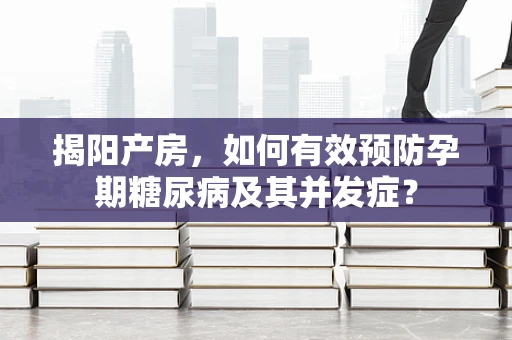 揭阳产房，如何有效预防孕期糖尿病及其并发症？