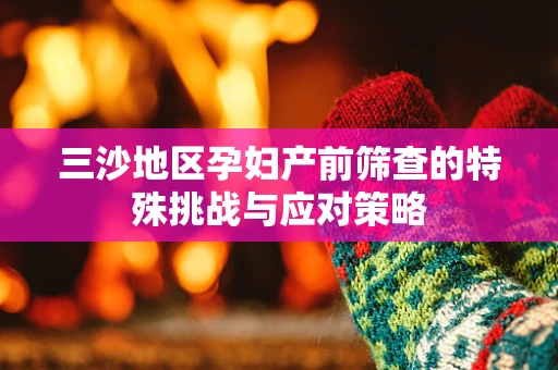 三沙地区孕妇产前筛查的特殊挑战与应对策略
