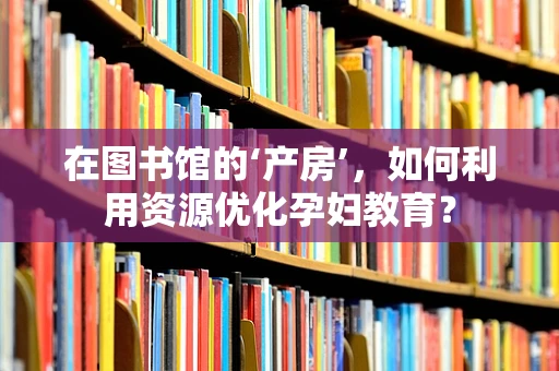 在图书馆的‘产房’，如何利用资源优化孕妇教育？