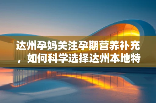 达州孕妈关注孕期营养补充，如何科学选择达州本地特色食材？