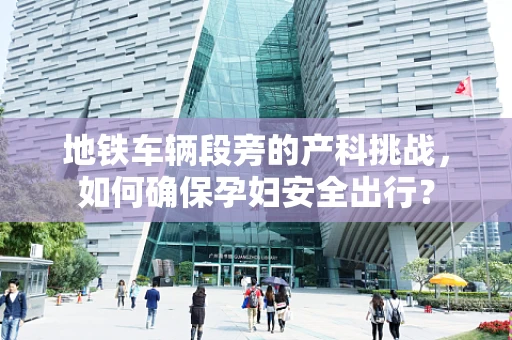 地铁车辆段旁的产科挑战，如何确保孕妇安全出行？