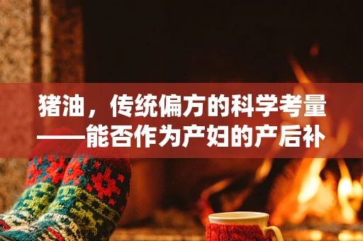 猪油，传统偏方的科学考量——能否作为产妇的产后补品？