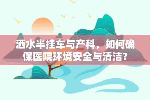 洒水半挂车与产科，如何确保医院环境安全与清洁？