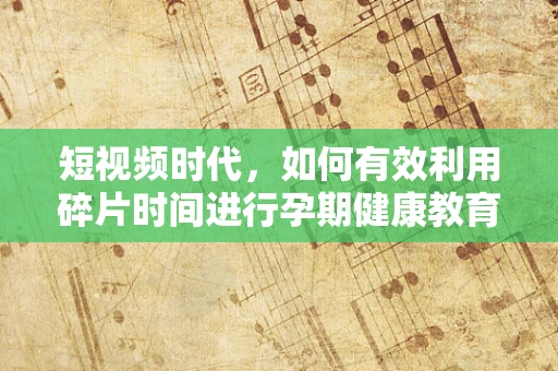 短视频时代，如何有效利用碎片时间进行孕期健康教育？
