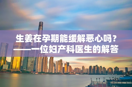 生姜在孕期能缓解恶心吗？——一位妇产科医生的解答