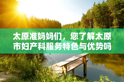 太原准妈妈们，您了解太原市妇产科服务特色与优势吗？
