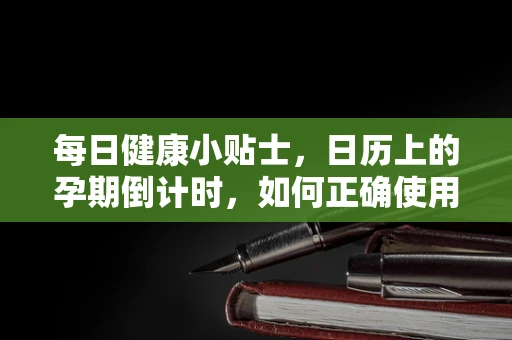 每日健康小贴士，日历上的孕期倒计时，如何正确使用孕期日历管理孕期？