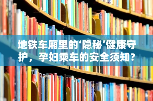 地铁车厢里的‘隐秘’健康守护，孕妇乘车的安全须知？